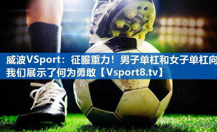威波VSport：征服重力！男子单杠和女子单杠向我们展示了何为勇敢