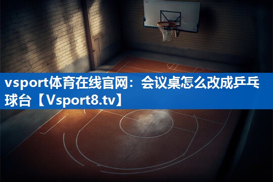 vsport体育在线官网：会议桌怎么改成乒乓球台