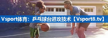 <strong>Vsport体育：乒乓球台进攻技术</strong>