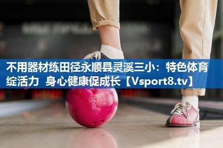 不用器材练田径永顺县灵溪三小：特色体育绽活力 身心健康促成长