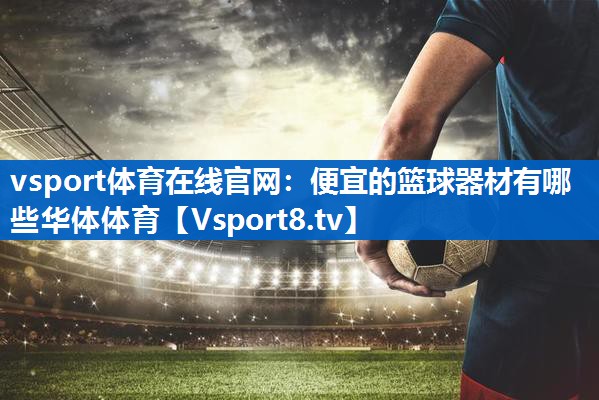 <strong>vsport体育在线官网：便宜的篮球器材有哪些华体体育</strong>