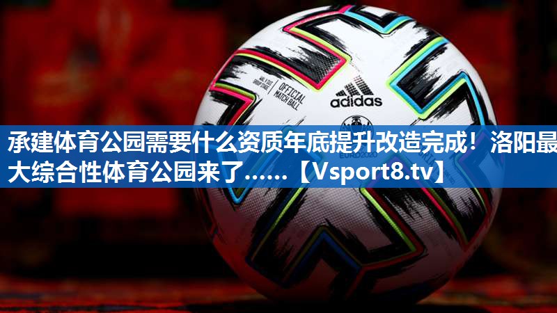 承建体育公园需要什么资质年底提升改造完成！洛阳最大综合性体育公园来了……