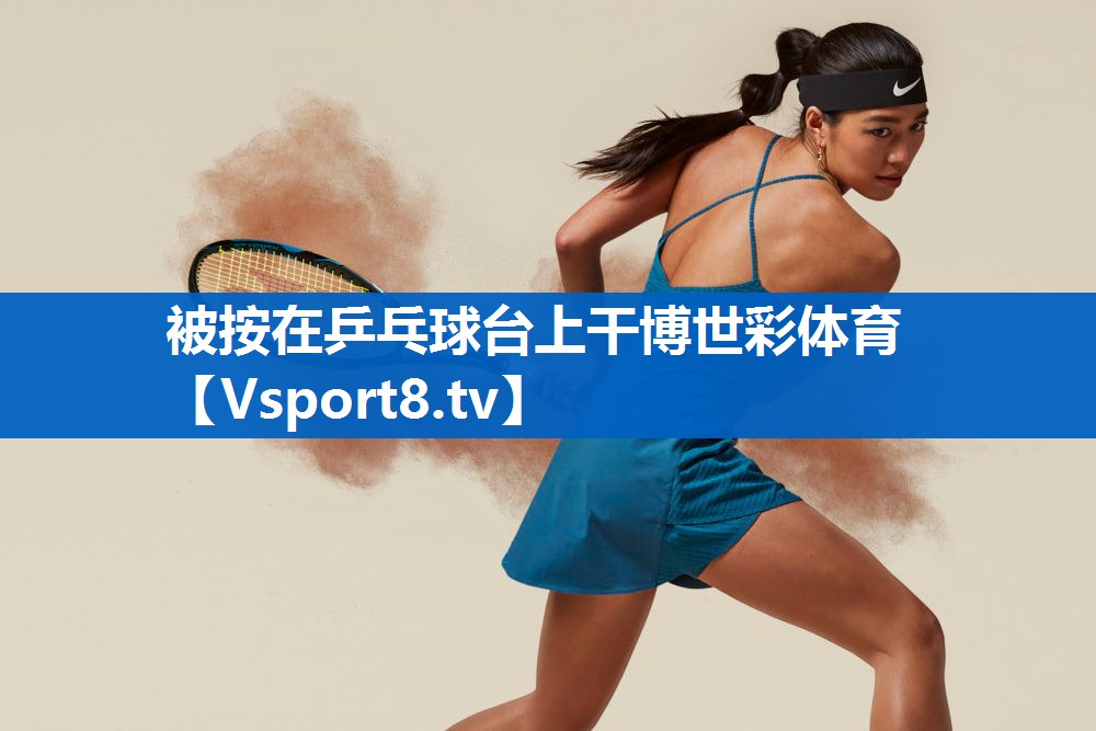 被按在乒乓球台上干博世彩体育