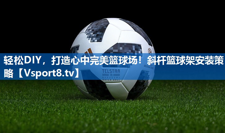 轻松DIY，打造心中完美篮球场！斜杆篮球架安装策略
