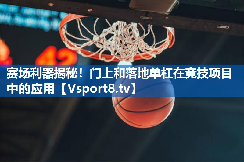 赛场利器揭秘！门上和落地单杠在竞技项目中的应用