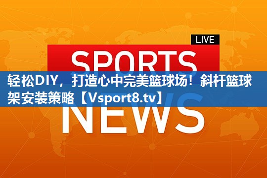 轻松DIY，打造心中完美篮球场！斜杆篮球架安装策略