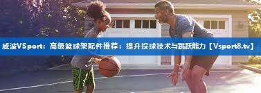 <strong>威波VSport：高级篮球架配件推荐：提升投球技术与跳跃能力</strong>