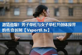 激情劲爆！男子单杠与女子单杠共创体操界的传奇时刻