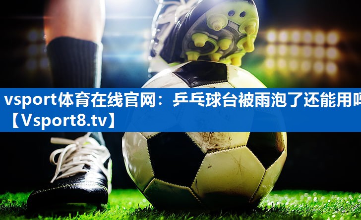 vsport体育在线官网：乒乓球台被雨泡了还能用吗