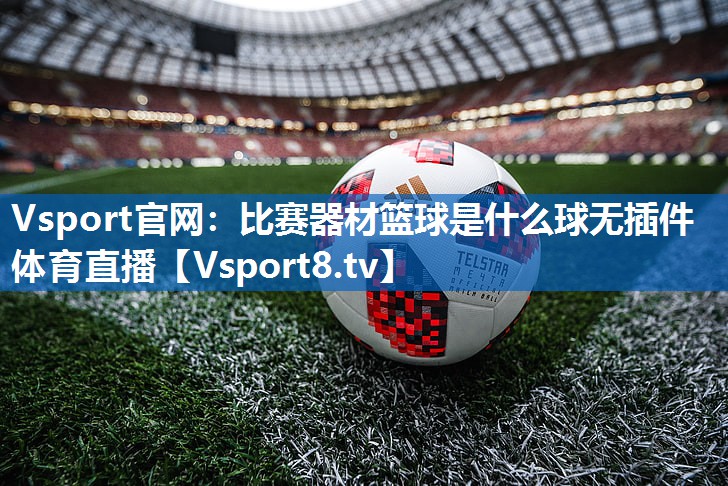 Vsport官网：比赛器材篮球是什么球无插件体育直播