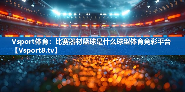 Vsport体育：比赛器材篮球是什么球型体育竞彩平台