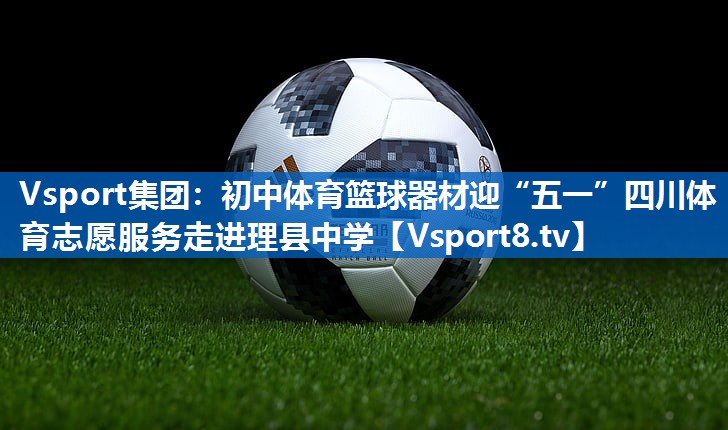 Vsport集团：初中体育篮球器材迎“五一”四川体育志愿服务走进理县中学
