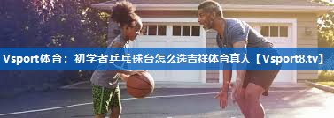 <strong>Vsport体育：初学者乒乓球台怎么选吉祥体育真人</strong>